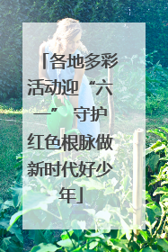 各地多彩活动迎“六一” 守护红色根脉做新时代好少年