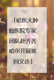 哈医大肿瘤医院专家团队赴齐齐哈尔开展巡回义诊