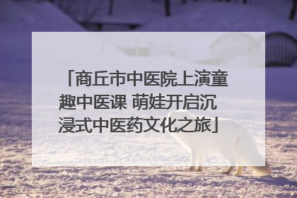 商丘市中医院上演童趣中医课 萌娃开启沉浸式中医药文化之旅