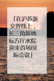 在沪苏浙交界线上，长三角新地标方厅水院迎来首场国际会议