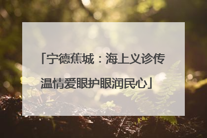 宁德蕉城：海上义诊传温情爱眼护眼润民心