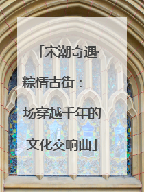 宋潮奇遇·粽情古街：一场穿越千年的文化交响曲