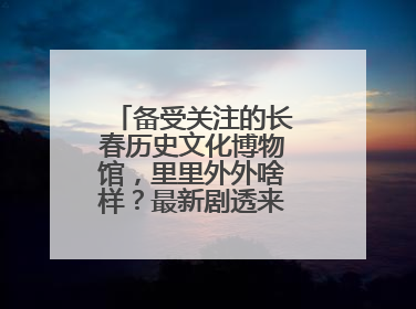 备受关注的长春历史文化博物馆，里里外外啥样？最新剧透来了，高清大图