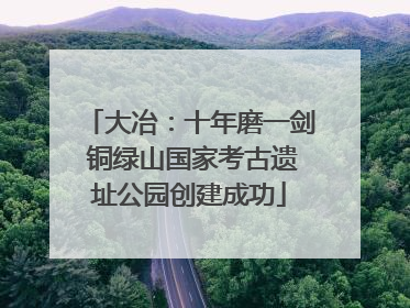 大冶：十年磨一剑 铜绿山国家考古遗址公园创建成功