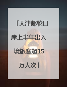 天津邮轮口岸上半年出入境旅客超15万人次