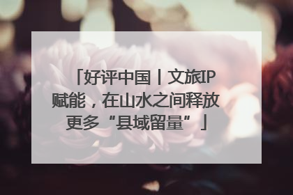 好评中国丨文旅IP赋能，在山水之间释放更多“县域留量”