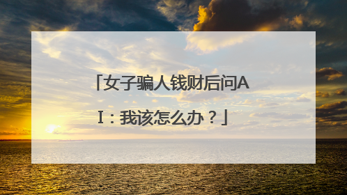 女子骗人钱财后问AI：我该怎么办？