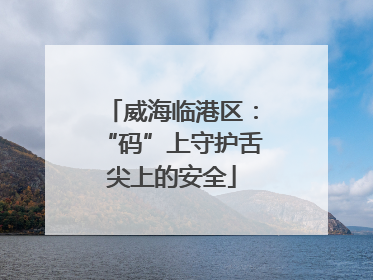 威海临港区：“码”上守护舌尖上的安全