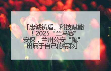 忠诚铸盾、科技赋能！2025“兰马赛”安保，兰州公安“跑”出属于自己的精彩