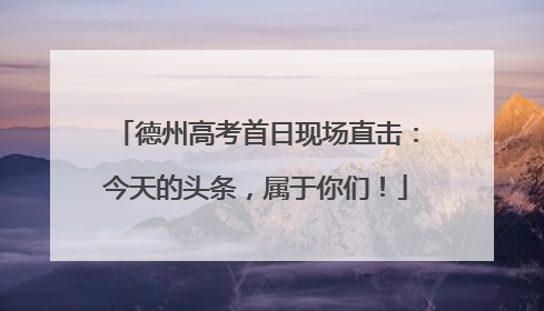 德州高考首日现场直击：今天的头条，属于你们！
