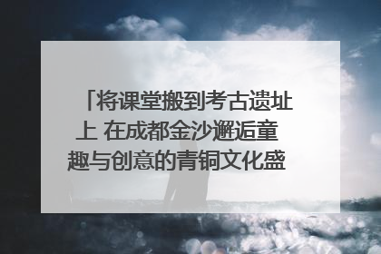 将课堂搬到考古遗址上 在成都金沙邂逅童趣与创意的青铜文化盛宴｜文化中国行