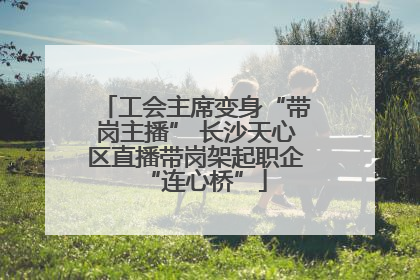 工会主席变身“带岗主播” 长沙天心区直播带岗架起职企“连心桥”