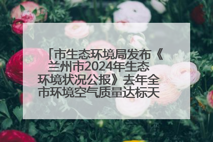 市生态环境局发布《兰州市2024年生态环境状况公报》去年全市环境空气质量达标天数301天