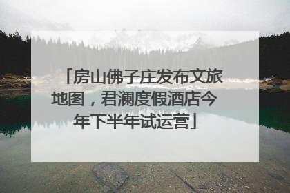 房山佛子庄发布文旅地图，君澜度假酒店今年下半年试运营