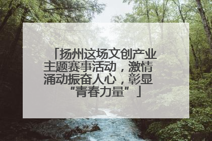 扬州这场文创产业主题赛事活动，激情涌动振奋人心，彰显“青春力量”