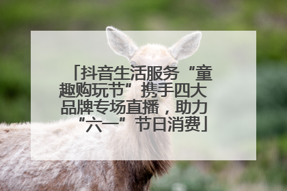 抖音生活服务“童趣购玩节”携手四大品牌专场直播，助力“六一”节日消费