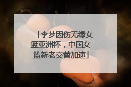 李梦因伤无缘女篮亚洲杯，中国女篮新老交替加速
