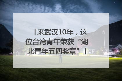 来武汉10年，这位台湾青年荣获“湖北青年五四奖章”