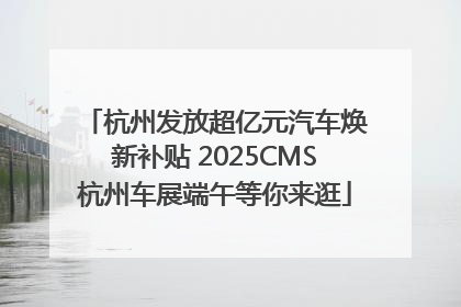 杭州发放超亿元汽车焕新补贴 2025CMS杭州车展端午等你来逛