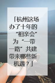 杭州这场办了十年的“相亲会” 为“一带一路”共建带来哪些新机遇？