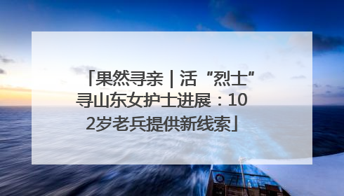 果然寻亲｜活“烈士”寻山东女护士进展：102岁老兵提供新线索