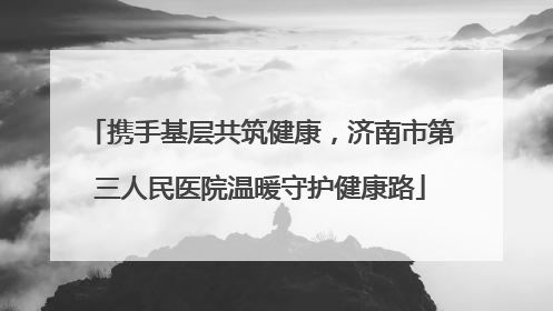 携手基层共筑健康，济南市第三人民医院温暖守护健康路