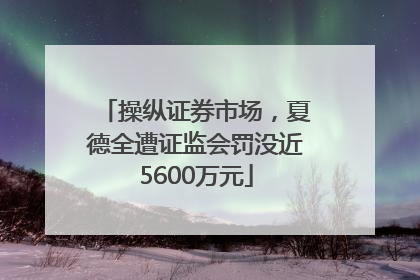 操纵证券市场，夏德全遭证监会罚没近5600万元
