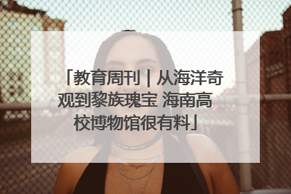 教育周刊｜从海洋奇观到黎族瑰宝 海南高校博物馆很有料