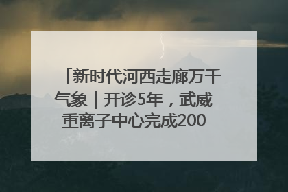 新时代河西走廊万千气象｜开诊5年，武威重离子中心完成2000余例患者治疗