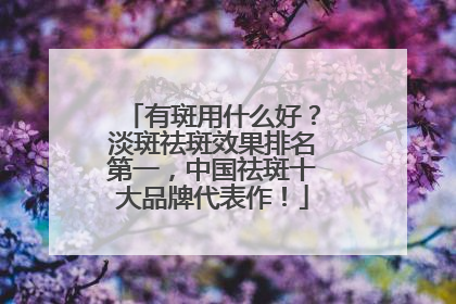有斑用什么好？淡斑祛斑效果排名第一，中国祛斑十大品牌代表作！
