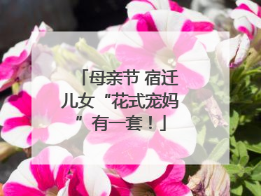 母亲节 宿迁儿女“花式宠妈”有一套！