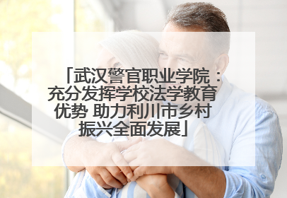 武汉警官职业学院：充分发挥学校法学教育优势 助力利川市乡村振兴全面发展