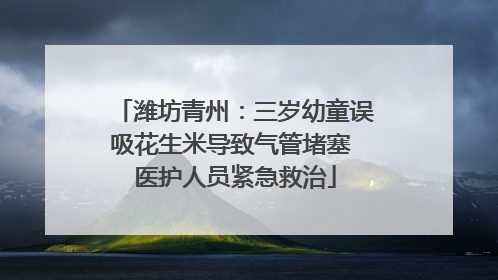 潍坊青州：三岁幼童误吸花生米导致气管堵塞 医护人员紧急救治