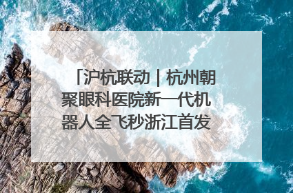 沪杭联动｜杭州朝聚眼科医院新一代机器人全飞秒浙江首发庆典仪式圆满落幕