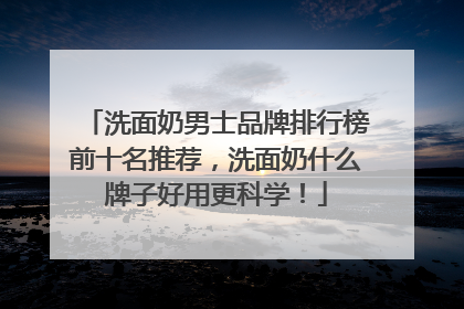 洗面奶男士品牌排行榜前十名推荐，洗面奶什么牌子好用更科学！