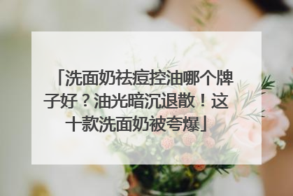 洗面奶祛痘控油哪个牌子好？油光暗沉退散！这十款洗面奶被夸爆