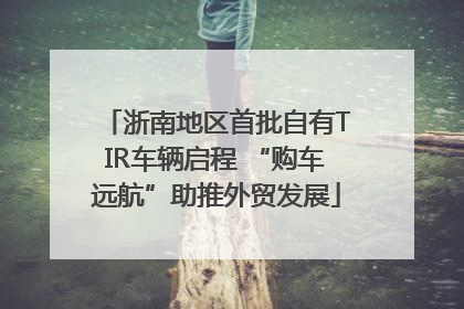 浙南地区首批自有TIR车辆启程 “购车远航”助推外贸发展