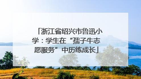 浙江省绍兴市鲁迅小学：学生在“孺子牛志愿服务”中历练成长