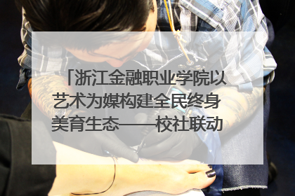 浙江金融职业学院以艺术为媒构建全民终身美育生态——校社联动共谱美育新篇章