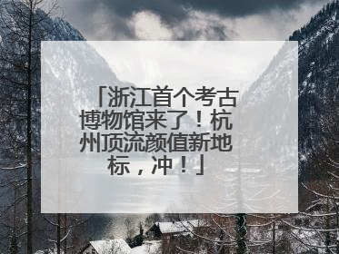 浙江首个考古博物馆来了！杭州顶流颜值新地标，冲！