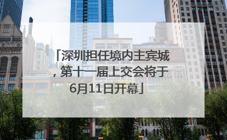 深圳担任境内主宾城，第十一届上交会将于6月11日开幕