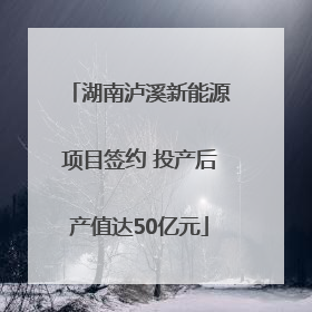 湖南泸溪新能源项目签约 投产后产值达50亿元