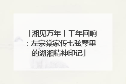 湘见万年丨千年回响：左宗棠家传七弦琴里的湖湘精神印记