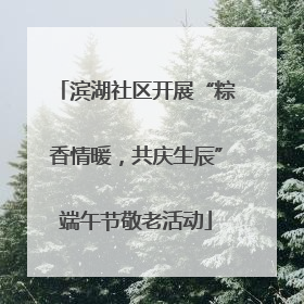 滨湖社区开展“粽香情暖，共庆生辰”端午节敬老活动