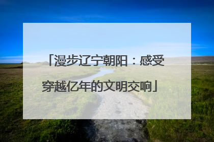 漫步辽宁朝阳：感受穿越亿年的文明交响