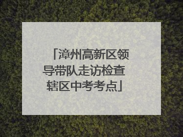漳州高新区领导带队走访检查辖区中考考点