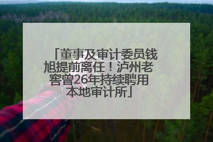董事及审计委员钱旭提前离任！泸州老窖曾26年持续聘用本地审计所