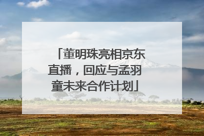 董明珠亮相京东直播，回应与孟羽童未来合作计划