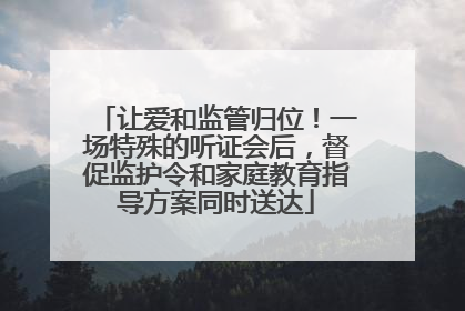 让爱和监管归位！一场特殊的听证会后，督促监护令和家庭教育指导方案同时送达