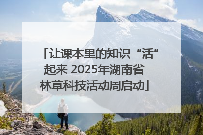 让课本里的知识“活”起来 2025年湖南省林草科技活动周启动